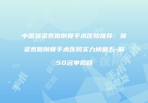 中国鼻梁宽做削骨手术医院推荐：鼻梁宽做削骨手术医院实力榜前五-前50名单揭晓