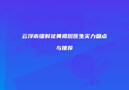 云浮市镭射祛黄褐斑医生实力盘点与推荐