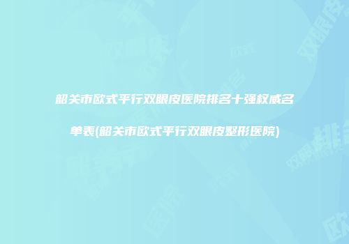 韶关市欧式平行双眼皮医院排名十强权威名单表(韶关市欧式平行双眼皮整形医院)