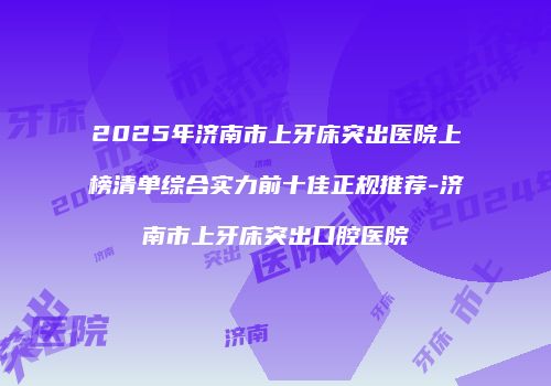 2025年济南市上牙床突出医院上榜清单综合实力前十佳正规推荐-济南市上牙床突出口腔医院
