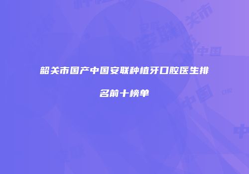 韶关市国产中国安联种植牙口腔医生排名前十榜单