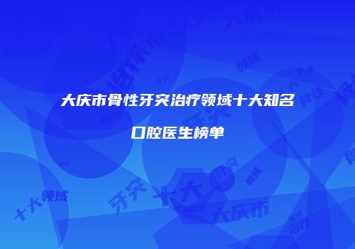 大庆市骨性牙突治疗领域十大知名口腔医生榜单
