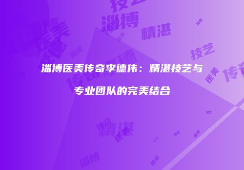 淄博医美传奇李德伟：精湛技艺与专业团队的完美结合