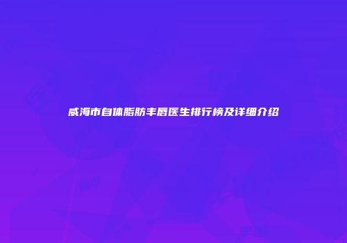 威海市自体脂肪丰唇医生排行榜及详细介绍