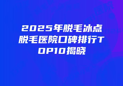 2025年脱毛冰点脱毛医院口碑排行TOP10揭晓