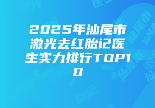 2025年汕尾市激光去红胎记医生实力排行TOP10