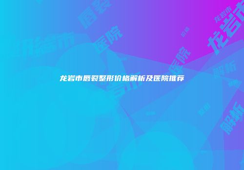 龙岩市唇裂整形价格解析及医院推荐