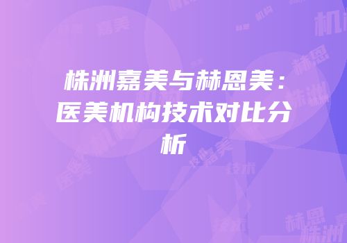 株洲嘉美与赫恩美：医美机构技术对比分析