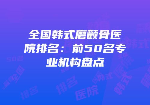 全国韩式磨颧骨医院排名：前50名专业机构盘点