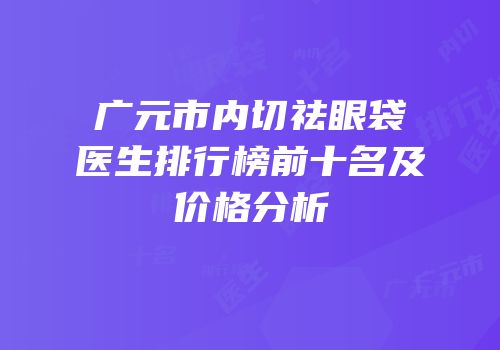 广元市内切祛眼袋医生排行榜前十名及价格分析