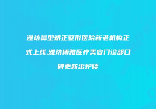 潍坊鼻型矫正整形医院新老机构正式上线,潍坊博雅医疗美容门诊部口碑更新出炉喽