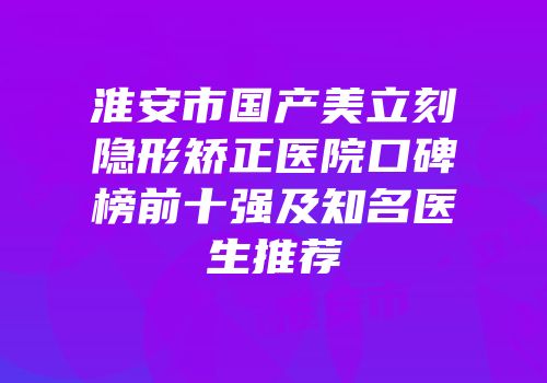淮安市国产美立刻隐形矫正医院口碑榜前十强及知名医生推荐