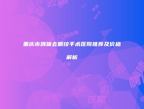 重庆市嗨体去眼纹手术医院推荐及价格解析
