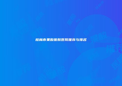 桂林市果酸嫩肤医院推荐与排名