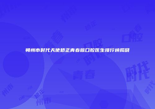 朔州市时代天使矫正青春版口腔医生排行榜揭晓