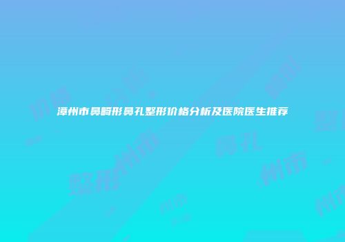 漳州市鼻畸形鼻孔整形价格分析及医院医生推荐
