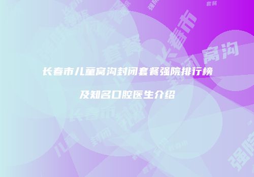 长春市儿童窝沟封闭套餐强院排行榜及知名口腔医生介绍