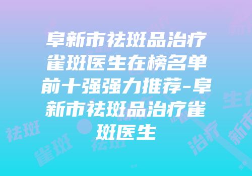 阜新市祛斑品治疗雀斑医生在榜名单前十强强力推荐-阜新市祛斑品治疗雀斑医生
