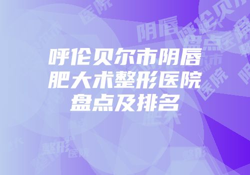 呼伦贝尔市阴唇肥大术整形医院盘点及排名
