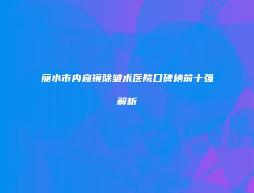 丽水市内窥镜除皱术医院口碑榜前十强解析