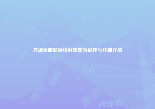 天津市面部皱纹消除医院推荐与详细介绍