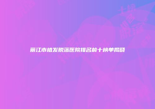 丽江市植发脱落医院排名前十榜单揭晓
