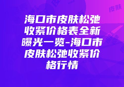 海口市皮肤松弛收紧价格表全新曝光一览-海口市皮肤松弛收紧价格行情