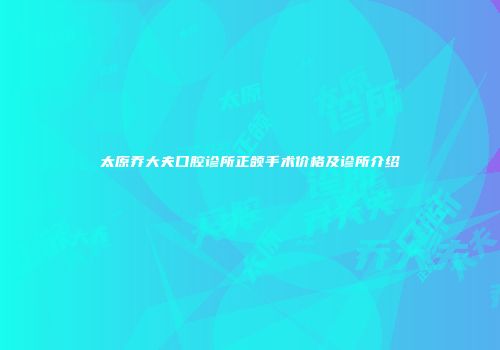 太原乔大夫口腔诊所正颌手术价格及诊所介绍