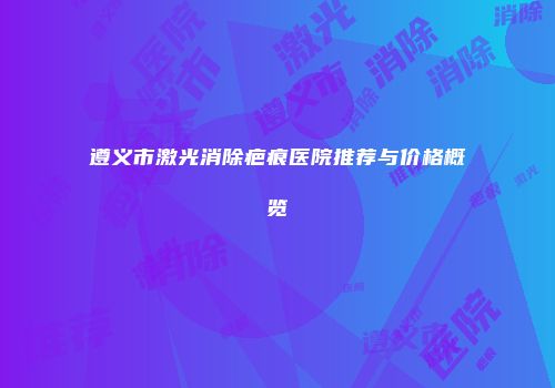 遵义市激光消除疤痕医院推荐与价格概览