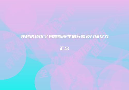 呼和浩特市全身抽脂医生排行榜及口碑实力汇总