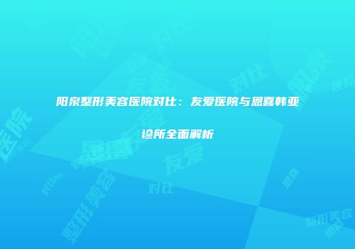 阳泉整形美容医院对比：友爱医院与恩喜韩亚诊所全面解析