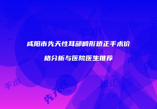 咸阳市先天性耳部畸形矫正手术价格分析与医院医生推荐