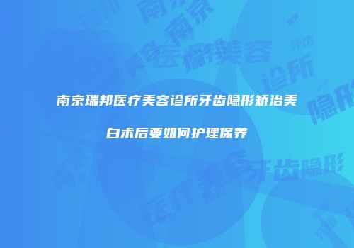 南京瑞邦医疗美容诊所牙齿隐形矫治美白术后要如何护理保养