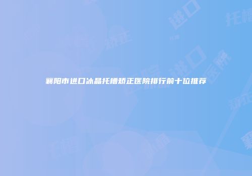 襄阳市进口冰晶托槽矫正医院排行前十位推荐