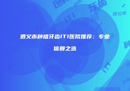 遵义市种植牙齿ITI医院推荐：专业信赖之选