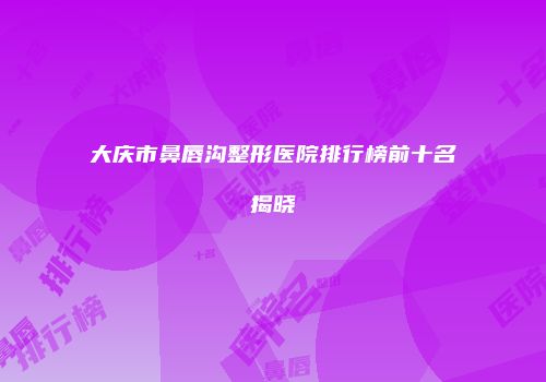 大庆市鼻唇沟整形医院排行榜前十名揭晓