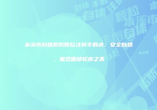 本溪市自体脂肪颗粒注射丰唇术：安全自然，重塑面部轮廓之美