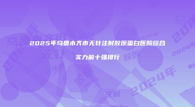 2025年乌鲁木齐市无针注射胶原蛋白医院综合实力前十强排行