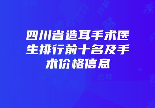 四川省造耳手术医生排行前十名及手术价格信息