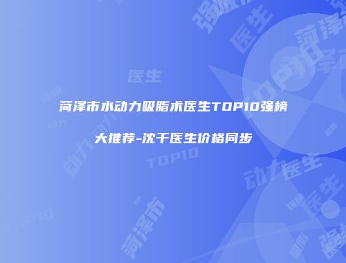 菏泽市水动力吸脂术医生TOP10强榜大推荐-沈干医生价格同步