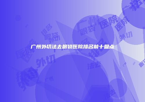 广州外切法去眼袋医院排名前十盘点