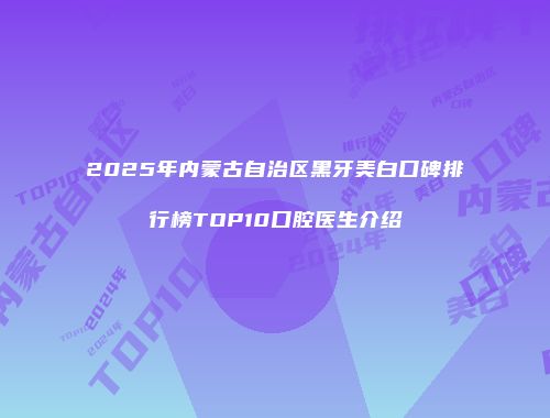 2025年内蒙古自治区黑牙美白口碑排行榜TOP10口腔医生介绍