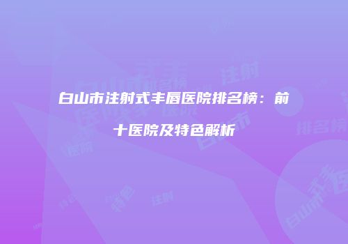 白山市注射式丰唇医院排名榜：前十医院及特色解析