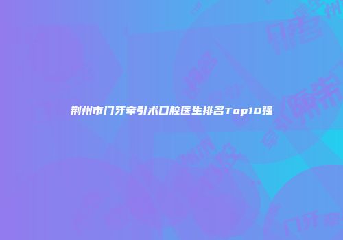 荆州市门牙牵引术口腔医生排名Top10强