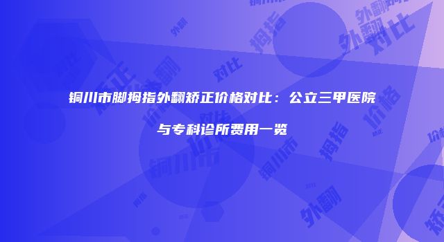 铜川市脚拇指外翻矫正价格对比：公立三甲医院与专科诊所费用一览