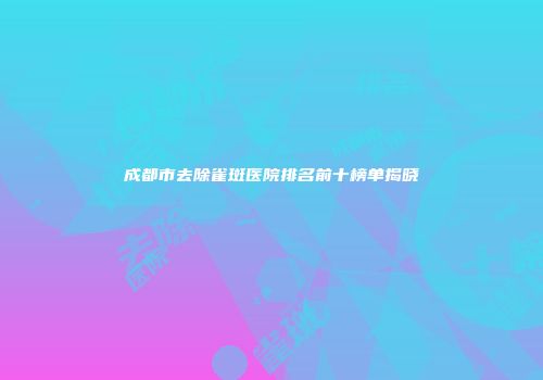 成都市去除雀斑医院排名前十榜单揭晓
