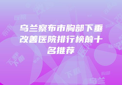 乌兰察布市胸部下垂改善医院排行榜前十名推荐