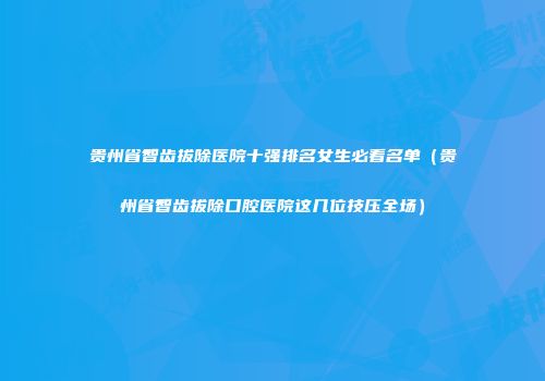 贵州省智齿拔除医院十强排名女生必看名单（贵州省智齿拔除口腔医院这几位技压全场）