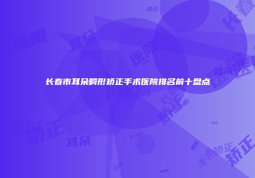 长春市耳朵畸形矫正手术医院排名前十盘点