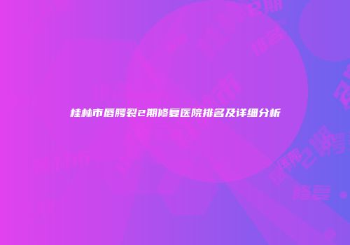 桂林市唇腭裂2期修复医院排名及详细分析